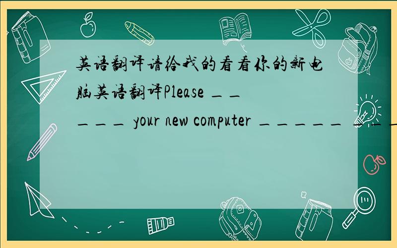 英语翻译请给我的看看你的新电脑英语翻译Please _____ your new computer _____ _____
