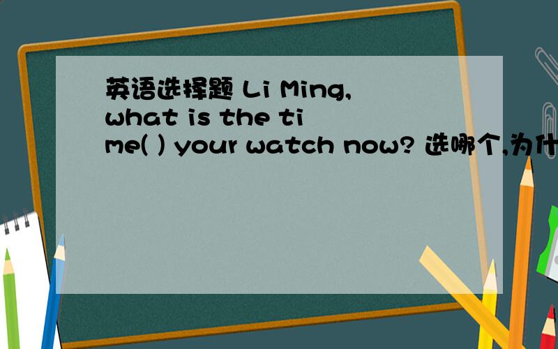 英语选择题 Li Ming,what is the time( ) your watch now? 选哪个,为什么?A.byB.withC.forD.of