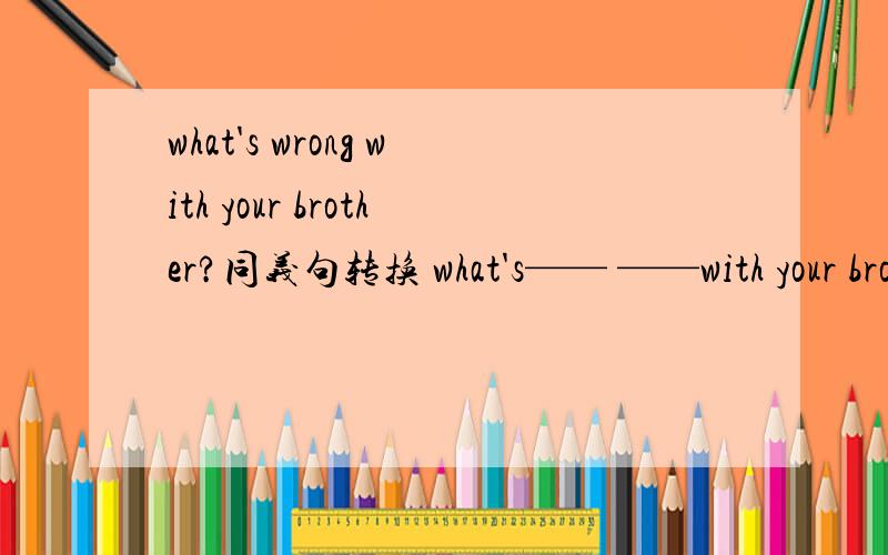 what's wrong with your brother?同义句转换 what's—— ——with your brother?