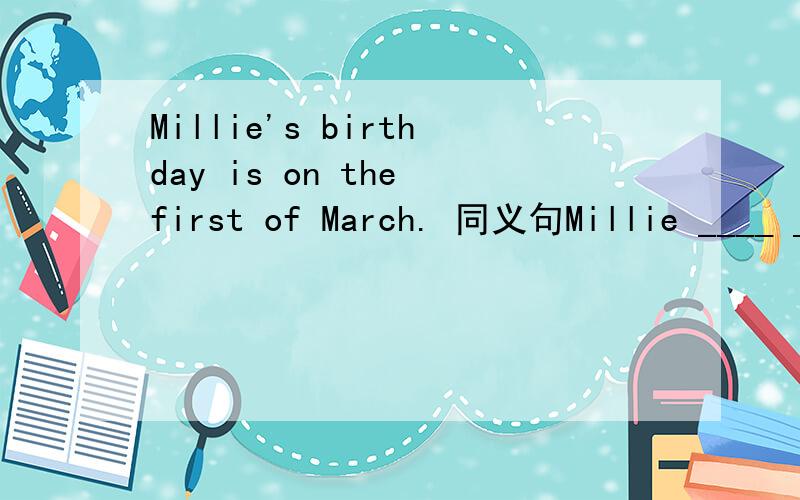 Millie's birthday is on the first of March. 同义句Millie ____ ____ ____ March 1st.