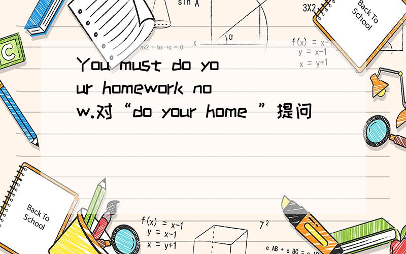 You must do your homework now.对“do your home ”提问_____ _____I_____now?