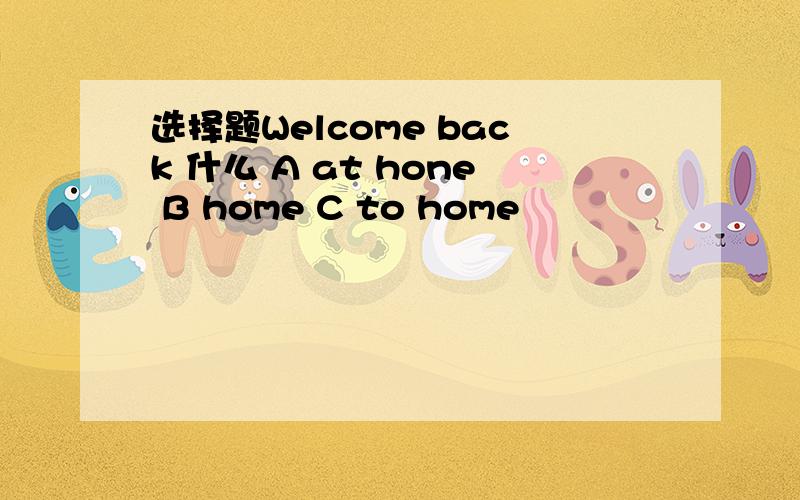 选择题Welcome back 什么 A at hone B home C to home