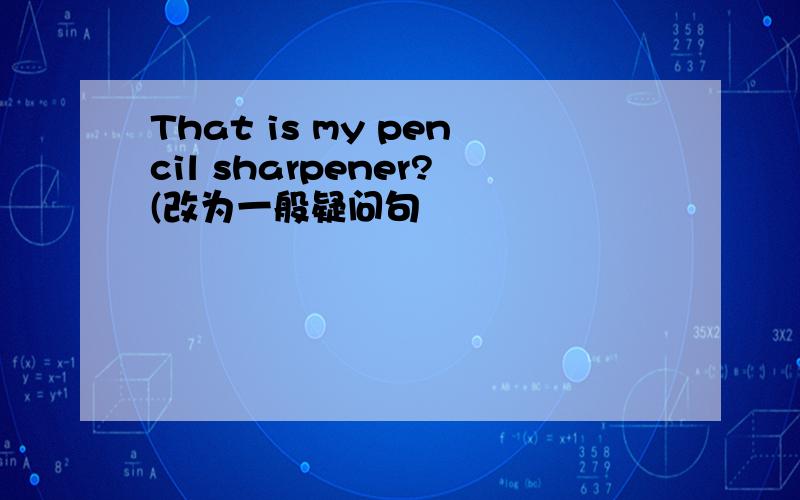 That is my pencil sharpener?(改为一般疑问句