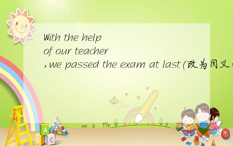 With the help of our teacher,we passed the exam at last(改为同义句)Our teacher ___ ___pass the exam at last