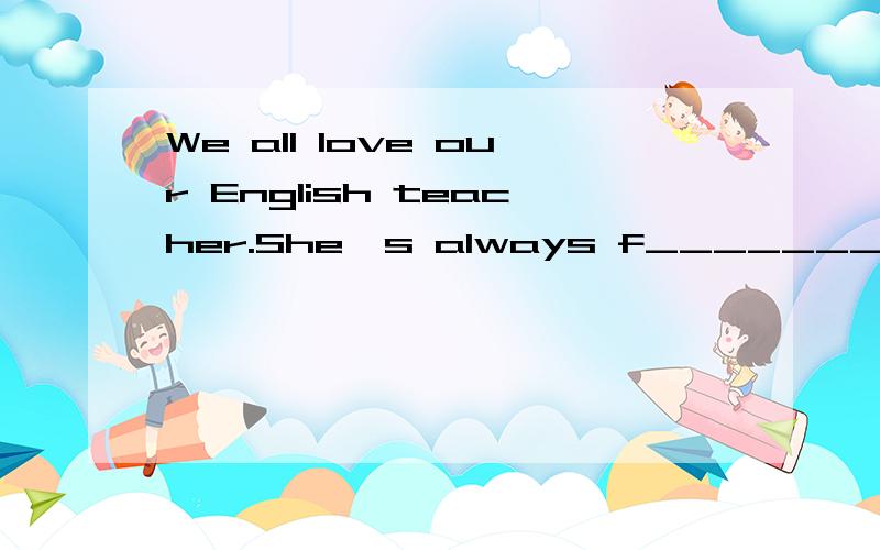 We all love our English teacher.She's always f________to us.