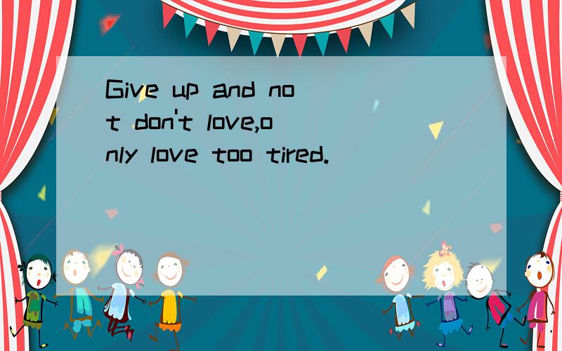 Give up and not don't love,only love too tired.