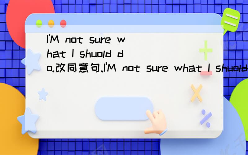 I'M not sure what I shuold do.改同意句.I'M not sure what I shuold do.【改同义句】I'M not sure ____ _____ _____.