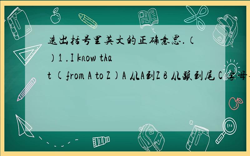 选出括号里英文的正确意思.（）1 .I know that (from A to Z)A 从A到Z B 从头到尾 C 字母表 D 距离很远（）2.What's the Chinese for 