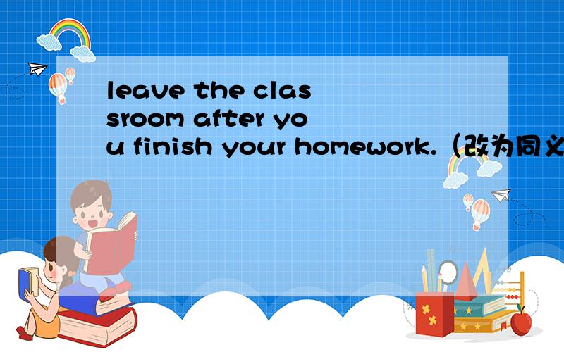 leave the classroom after you finish your homework.（改为同义句）_____leave the classroom ____you finish your homework.