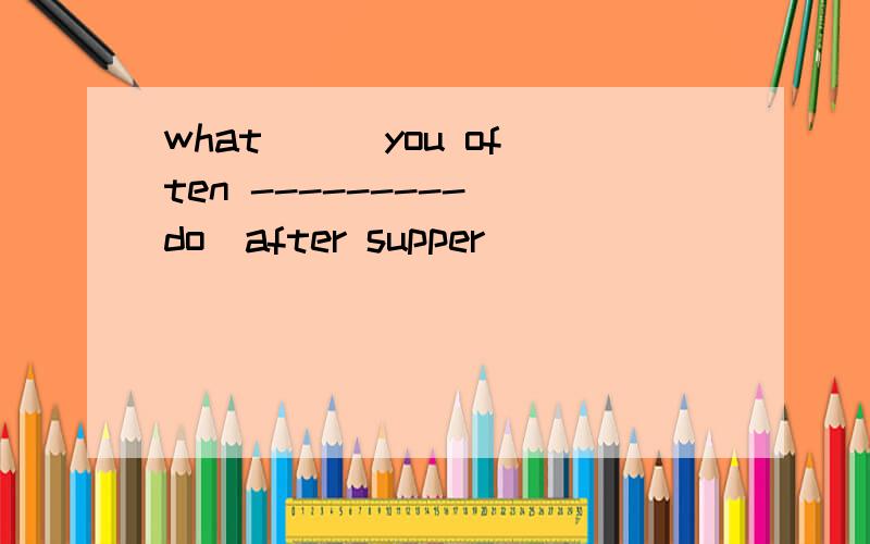 what () you often ---------(do)after supper