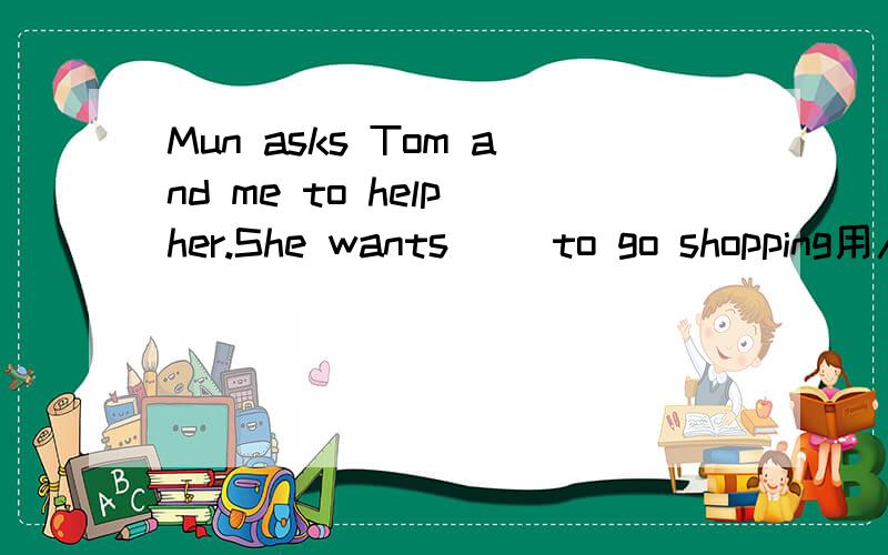 Mun asks Tom and me to help her.She wants( )to go shopping用人称代词的适当形式填空