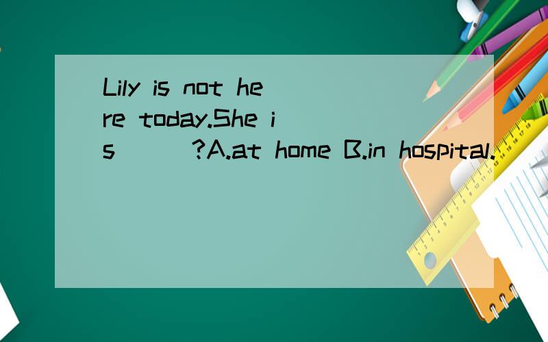 Lily is not here today.She is___?A.at home B.in hospital.