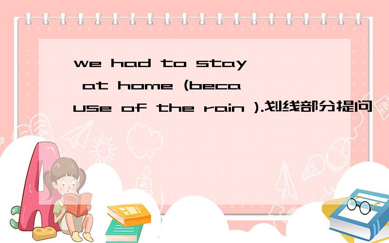 we had to stay at home (because of the rain ).划线部分提问