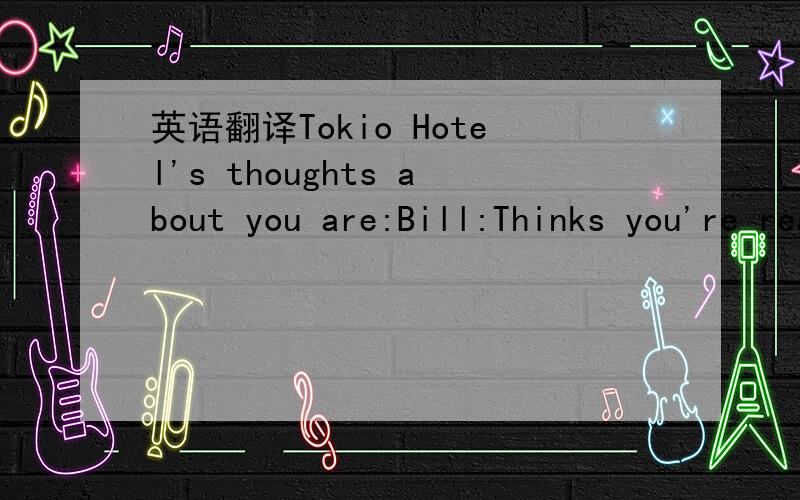 英语翻译Tokio Hotel's thoughts about you are:Bill:Thinks you're really talented and would love to sing a duet with you,but isn't really interested in a relationship other than friendship with you.Tom:Wants to play you as a guitar,every night in h