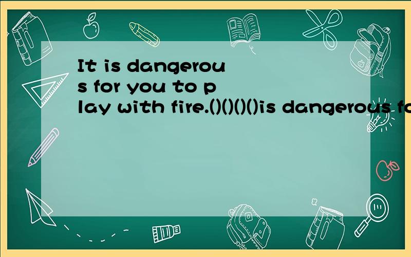It is dangerous for you to play with fire.()()()()is dangerous for you.