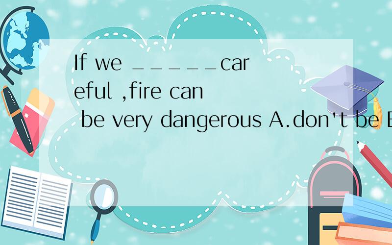 If we _____careful ,fire can be very dangerous A.don't be B.are C.aren't D.won't be A不对么?