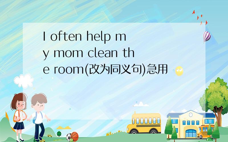 I often help my mom clean the room(改为同义句)急用