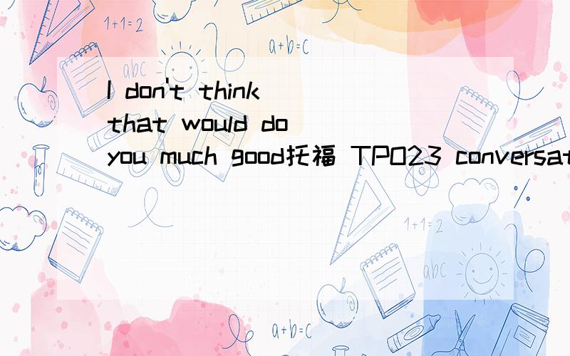 I don't think that would do you much good托福 TPO23 conversation1 求翻译 最好有直译加意译