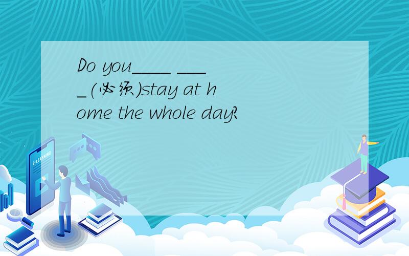 Do you____ ____(必须）stay at home the whole day?
