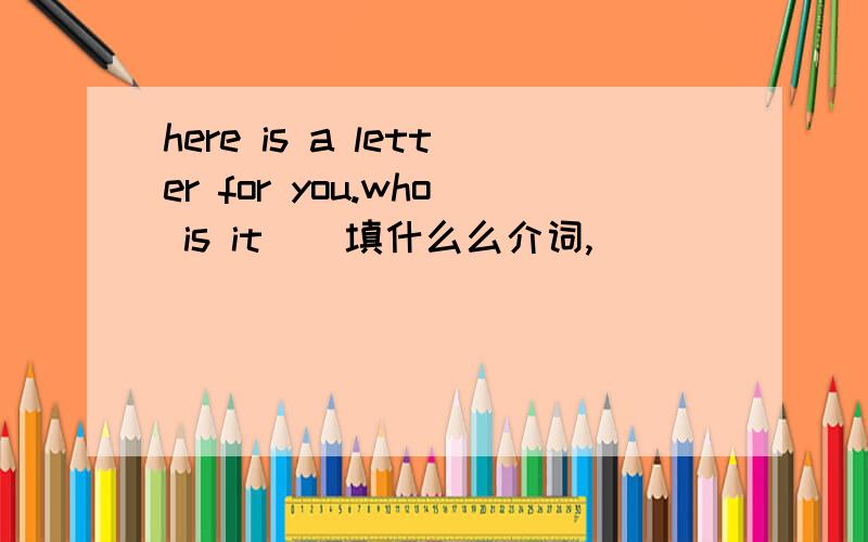 here is a letter for you.who is it ( 填什么么介词,