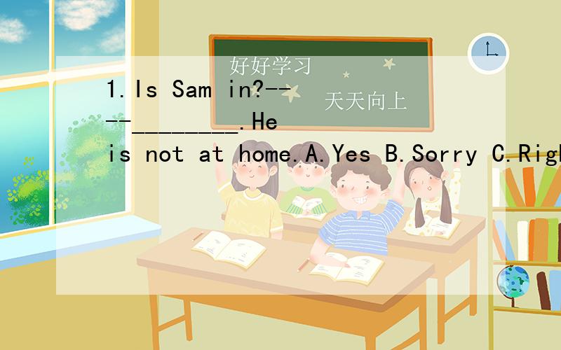 1.Is Sam in?----________.He is not at home.A.Yes B.Sorry C.Right D.Wrong2.________everyone ________here?A.Are;at B.Is;at C.Is;/ D.is;in3.Can you go _______with me?A.there B.to here C.to there D.to home