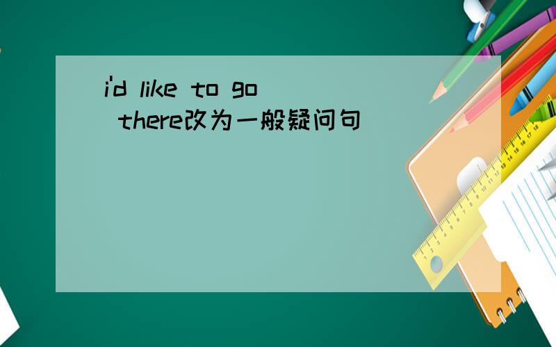 i'd like to go there改为一般疑问句