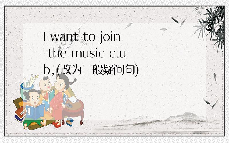 I want to join the music club,(改为一般疑问句)