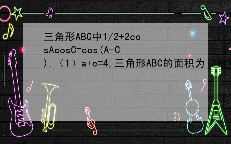 三角形ABC中1/2+2cosAcosC=cos(A-C),（1）a+c=4,三角形ABC的面积为(3根号3/4),求b