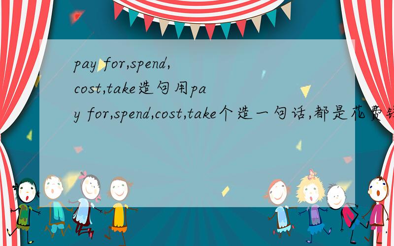 pay for,spend,cost,take造句用pay for,spend,cost,take个造一句话,都是花费钱的意思