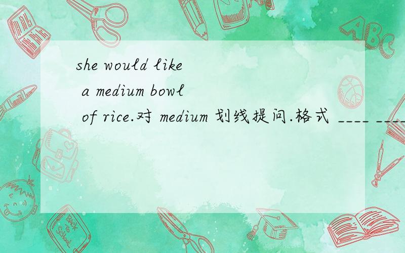 she would like a medium bowl of rice.对 medium 划线提问.格式 ____ ____ bowl of rice would she like?