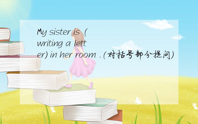 My sister is （writing a letter) in her room .(对括号部分提问)