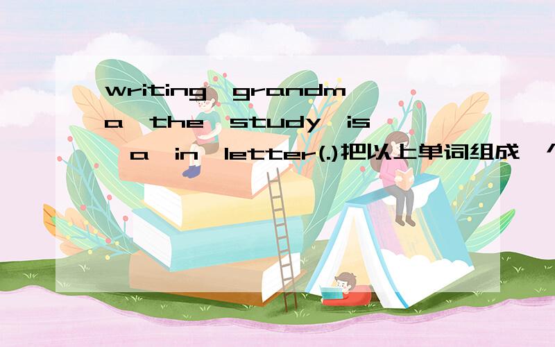 writing,grandma,the,study,is,a,in,letter(.)把以上单词组成一个句子,再翻译过来.注:这个句子是一个陈述句.