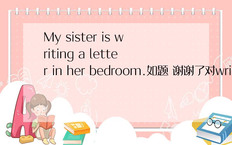 My sister is writing a letter in her bedroom.如题 谢谢了对writing a letter提问.________is your sister _______in her bedroom.