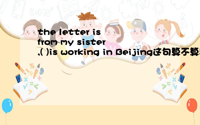 the letter is from my sister,( )is working in Beijing这句算不算非限制性定语从句,那么填whom对吗?