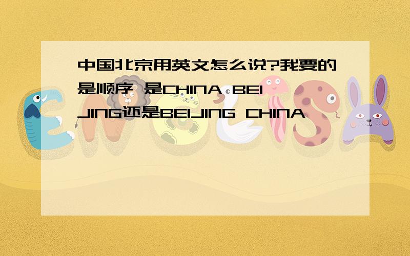 中国北京用英文怎么说?我要的是顺序 是CHINA BEIJING还是BEIJING CHINA