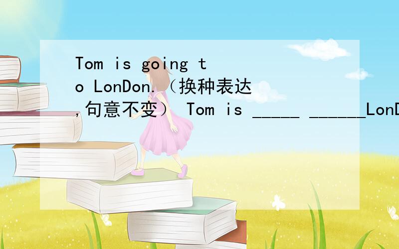 Tom is going to LonDon.（换种表达,句意不变） Tom is _____ ______LonDon.