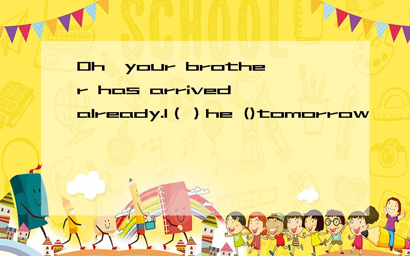 Oh,your brother has arrived already.I（）he ()tomorrow