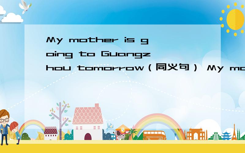 My mother is going to Guangzhou tomorrow（同义句） My mother is( )( )Guangzhou tomorrow