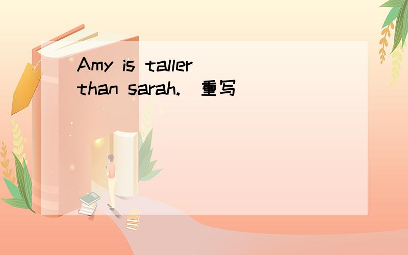 Amy is taller than sarah.(重写)