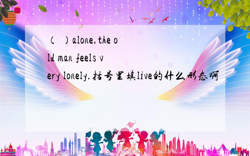 （ ）alone,the old man feels very lonely.括号里填live的什么形态啊
