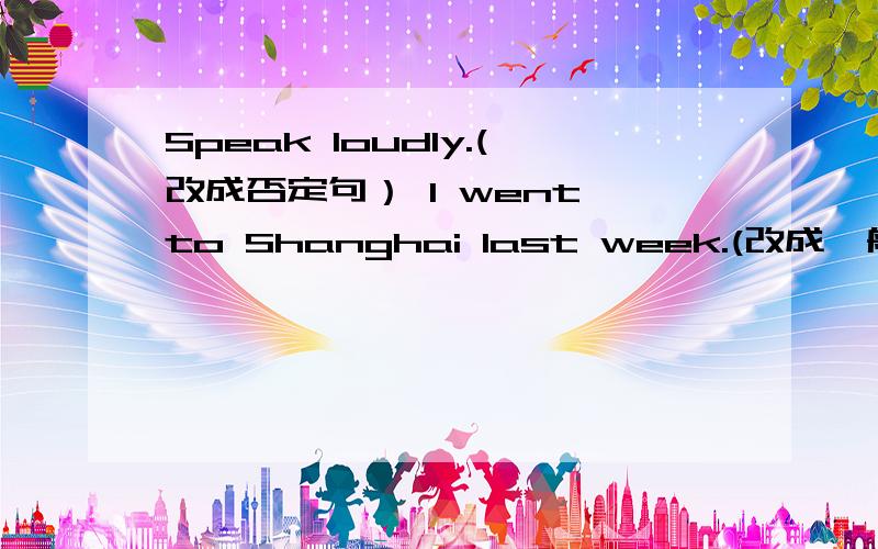 Speak loudly.(改成否定句） I went to Shanghai last week.(改成一般疑问句） I always get up late.第三句改为否定句.