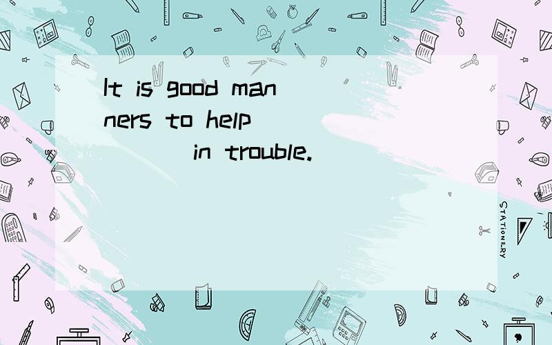 It is good manners to help ____ in trouble.