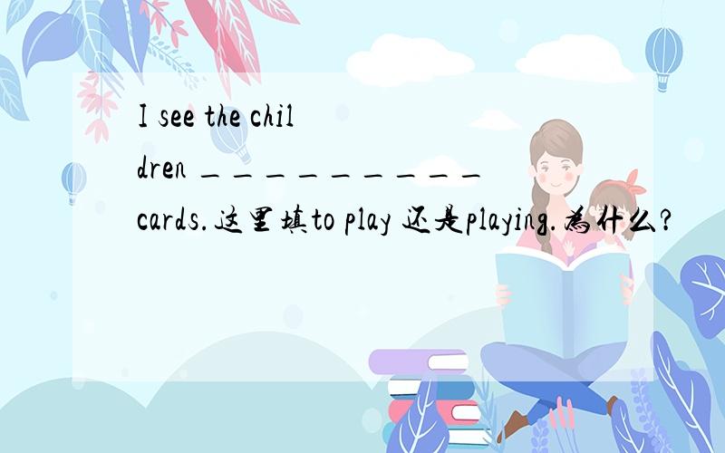 I see the children _________cards.这里填to play 还是playing.为什么?