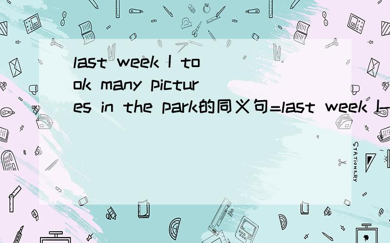 last week I took many pictures in the park的同义句=last week I--------- ----------many pictures in the park.