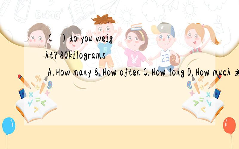 ( )do you weight?80kilograms A.How many B.How often C.How long D.How much 为什么选D