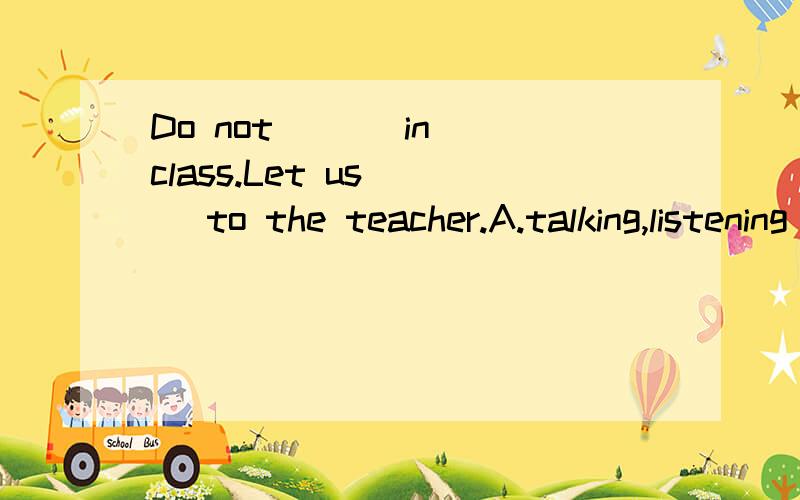 Do not ( ) in class.Let us ( )to the teacher.A.talking,listening B.talks,listens C.talk,listen