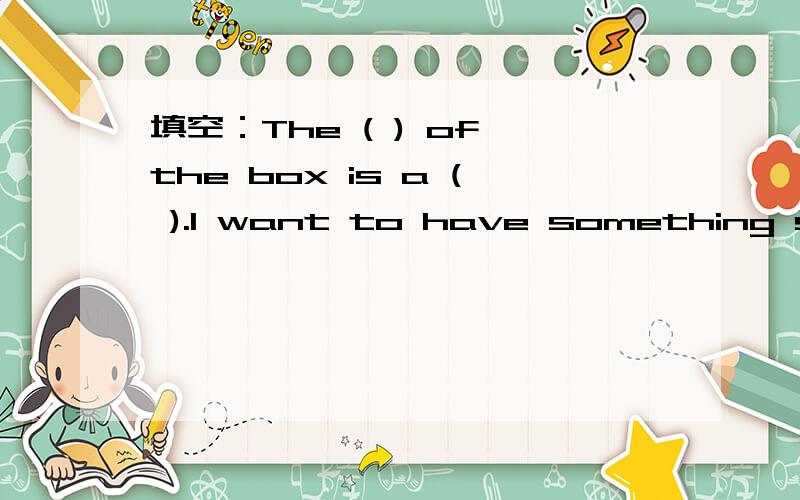填空：The ( ) of the box is a ( ).I want to have something s_____ for supper today