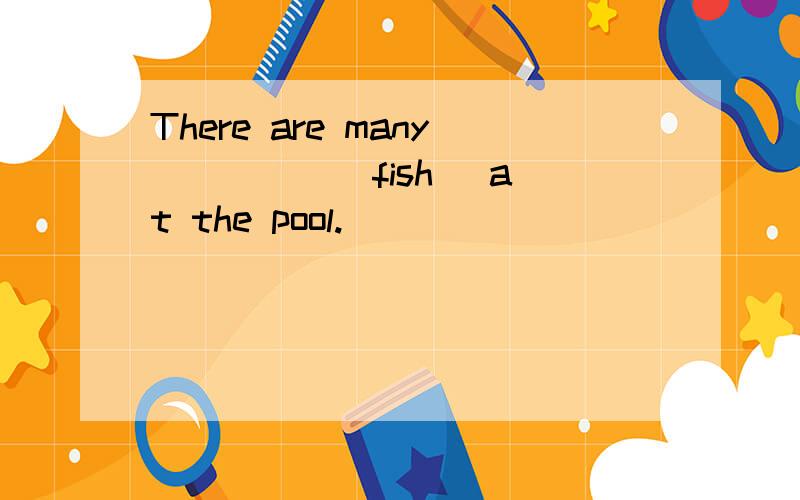 There are many ____ (fish) at the pool.