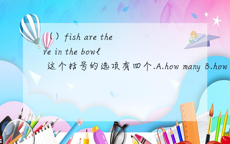 （）fish are there in the bowl 这个括号的选项有四个.A.how many B.how much C.much D.many