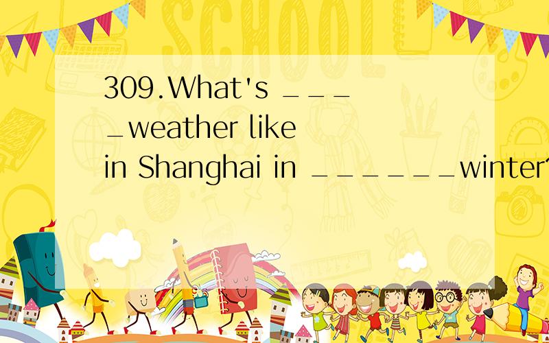 309.What's ____weather like in Shanghai in ______winter?A.the ,the B.the ,a C.the ,/ D.a,a
